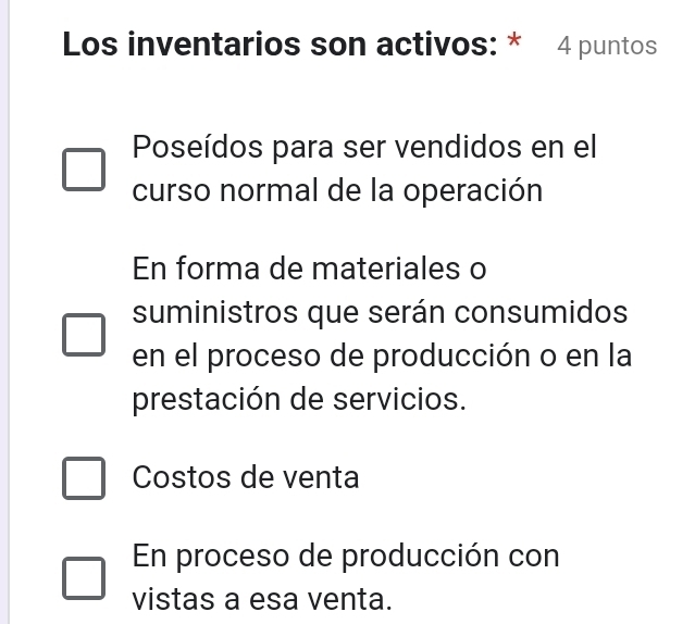 Los inventarios son activos: * 4 puntos
Poseídos para ser vendidos en el
curso normal de la operación
En forma de materiales o
suministros que serán consumidos
en el proceso de producción o en la
prestación de servicios.
Costos de venta
En proceso de producción con
vistas a esa venta.