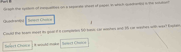 Graph the system of inequalities on a separate sheet of paper. In which quadrant(s) is the solution? 
Quadrant(s) Select Choice 
Could the team meet its goal if it completes 50 basic car washes and 35 car washes with wax? Explain 
Select Choice ; It would make Select Choice