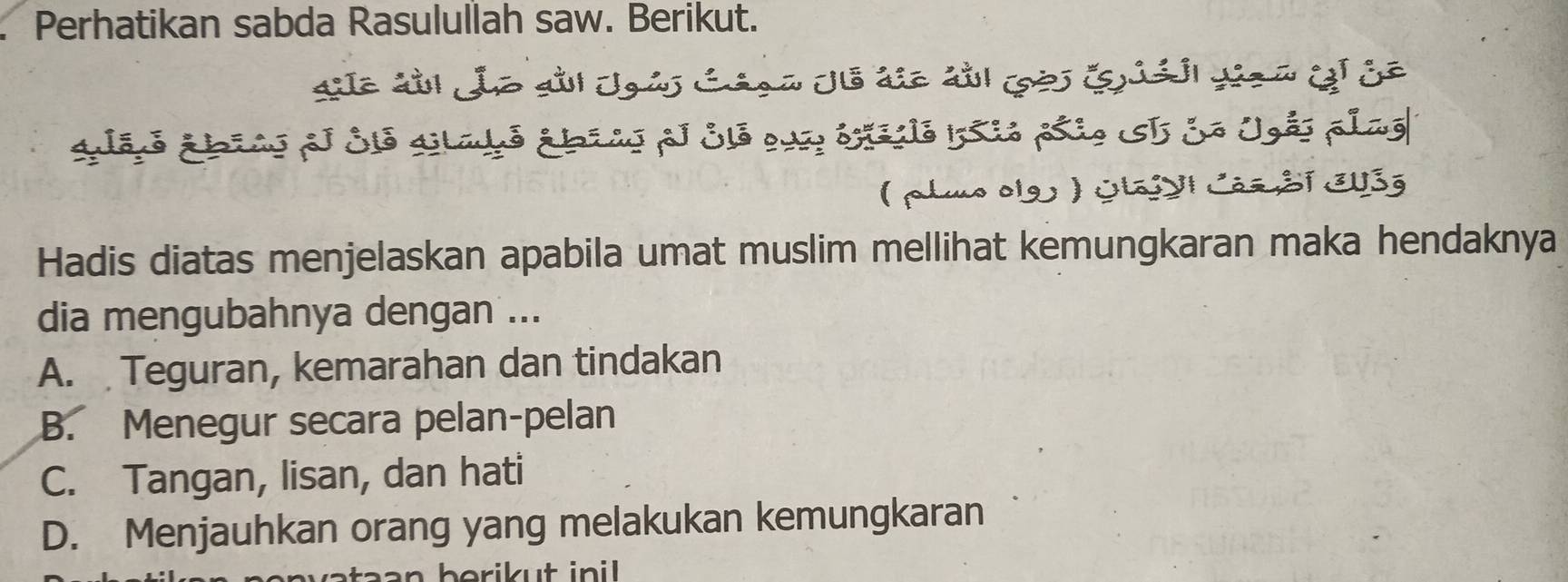 a Perhatikan sabda Rasulullah saw. Berikut.
alanó abiao el Sió aladó ábíao pl Sló qua éxedió Isio páio I So Ugés plag
( pluo olg ) OlajyI Cás Sĩ EU3g
Hadis diatas menjelaskan apabila umat muslim mellihat kemungkaran maka hendaknya
dia mengubahnya dengan ...
A. Teguran, kemarahan dan tindakan
B. Menegur secara pelan-pelan
C. Tangan, lisan, dan hati
D. Menjauhkan orang yang melakukan kemungkaran
berikut ini