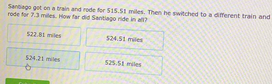 Santiago got on a train and rode for 515.51 miles. Then he switched to a different train and
rode for 7.3 miles. How far did Santiago ride in all?
522.81 miles 524.51 miles
524.21 miles 525.51 miles