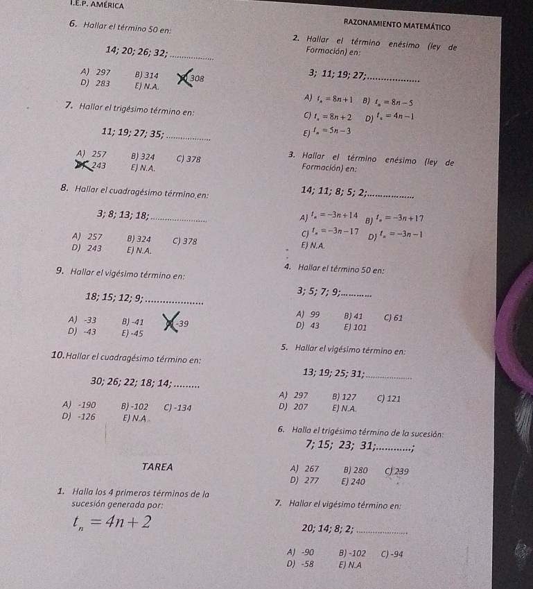 américa razonamieNTo Matemático
6. Hallar el término 50 en:  2. Hallar el término enésimo (ley de
14; 20; 26; 32;_
Formación) en:
A) 297 B) 314 308
3; 11; 19; 27;_
D) 283 E) N.A. A) t_n=8n+1 B) t_n=8n-5
7. Hallar el trigésimo término en:
C) t_n=8n+2 D) t_n=4n-1
11; 19; 27; 35;_ E) t_n=5n-3
3. Hallar el término enésimo (ley de
A) 257 B) 324 C) 378 Formación) en:
243 E) N.A.
14; 11; 8; 5; 2;_
8. Hallar el cuadragésimo término en:
3; 8; 13; 18; _ t_n=-3n+14 B) l_n=-3n+17
A)
CJ t_n=-3n-17 D t_n=-3n-1
A) 257 B) 324 C) 378 E) N.A.
D) 243 E) N.A.
4. Hallar el término 50 en:
9. Hallar el vigésimo término en:
3; 5; 7; 9;_
18; 15; 12; 9;_
A) 99 B) 41 C) 61
A) -33 B) -41 -39 D) 43 E) 101
D) -43 E) -45
5. Hallar el vigésimo término en:
10. Hallar el cuadragésimo término en: 13; 19; 25; 31;_
30; 26; 22; 18; 14; ........ B) 127 C) 121
A) 297
A) -190 B) -102 C) -134 D) 207 E) N.A
D) -126 E) N.A 6. Halla el trigésimo término de la sucesión:
7; 15; 23; 31;_
.....;
TAREA A) 267 B) 280 C) 239
D) 277 E) 240
1. Halla los 4 primeros términos de la  7. Hallar el vigésimo término en:
sucesión generada por:
t_n=4n+2 20; 14; 8; 2;_
A) -90 B) -102 C) -94
D) -58 E) N.A