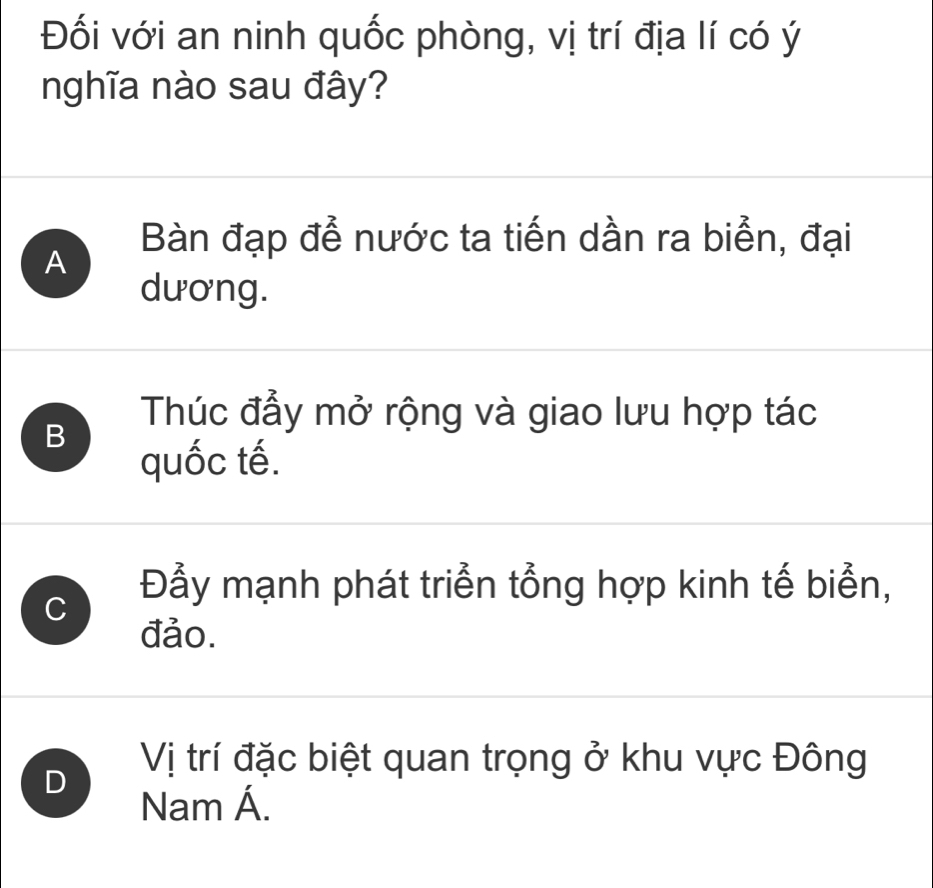 Đối với an ninh quốc phòng, vị trí địa lí có ý
nghĩa nào sau đây?
A Bàn đạp đễ nước ta tiến dần ra biển, đại
dương.
B
Thúc đẩy mở rộng và giao lưu hợp tác
quốc tế.
C
Đẫy mạnh phát triển tổng hợp kinh tế biển,
đảo.
D
Vị trí đặc biệt quan trọng ở khu vực Đông
Nam Á.