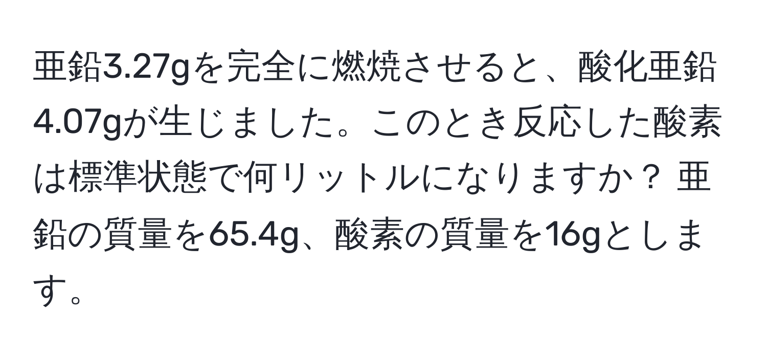 亜鉛3.27gを完全に燃焼させると、酸化亜鉛4.07gが生じました。このとき反応した酸素は標準状態で何リットルになりますか？ 亜鉛の質量を65.4g、酸素の質量を16gとします。