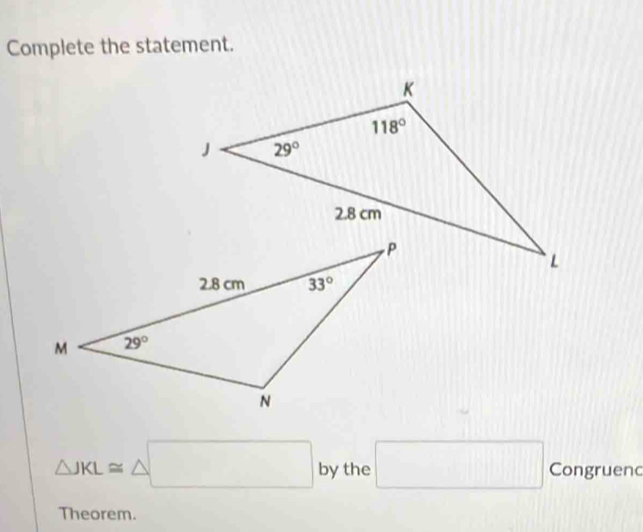 Complete the statement.
△ JKL≌ △ □ by the □ Congruenc
Theorem.