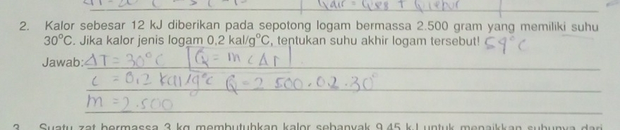 Kalor sebesar 12 kJ diberikan pada sepotong logam bermassa 2.500 gram yang memiliki suhu
30°C. Jika kalor jenis logam 0.2kal/g°C , tentukan suhu akhir logam tersebut! 
Jawab: 
3 Suatu zat bermassa 3 kg membutuhkan kalor sebanvak 9,45 k.L untuk menaikkan subun v a dar