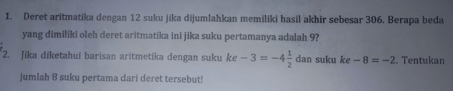 Deret aritmatika dengan 12 suku jika dijumlahkan memiliki hasil akhir sebesar 306. Berapa beda 
yang dimiliki oleh deret aritmatika ini jika suku pertamanya adalah 9? 
2. Jika diketahui barisan aritmetika dengan suku ke -3=-4 1/2  dan suku ke -8=-2. Tentukan 
jumlah 8 suku pertama dari deret tersebut!