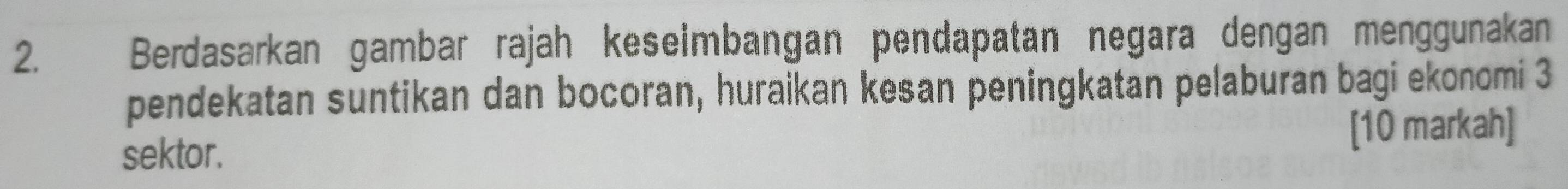 Berdasarkan gambar rajah keseimbangan pendapatan negara dengan menggunakan 
pendekatan suntikan dan bocoran, huraikan kesan peningkatan pelaburan bagi ekonomi 3
sektor. [10 markah]