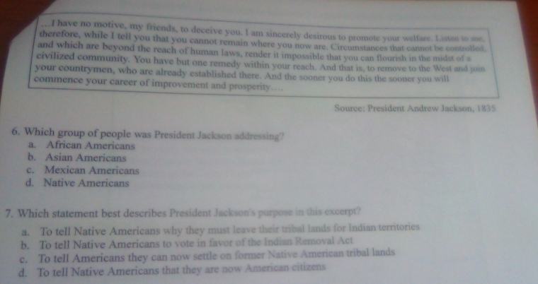 have no motive, my friends, to deceive you. I am sincerely desirous to promote your welfare. Listen to me,
therefore, while I tell you that you cannot remain where you now are. Circumstances that cannot be controlled,
and which are beyond the reach of human laws, render it impossible that you can flourish in the midst of a
civilized community. You have but one remedy within your reach. And that is, to remove to the West and joi
your countrymen, who are already established there. And the sooner you do this the sooner you will
commence your career of improvement and prosperity…
Source: President Andrew Jackson, 1835
6. Which group of people was President Jackson addressing?
a. African Americans
b. Asian Americans
c. Mexican Americans
d. Native Americans
7. Which statement best describes President Jackson's purpose in this excerpt?
a. To tell Native Americans why they must leave their tribal lands for Indian territories
b. To tell Native Americans to vote in favor of the Indian Removal Act
c. To tell Americans they can now settle on former Native American tribal lands
d. To tell Native Americans that they are now American citizens
