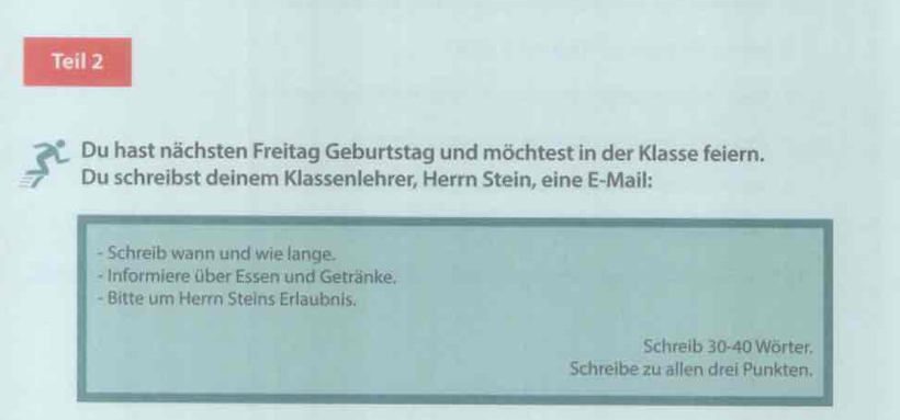 Teil 2 
Du hast nächsten Freitag Geburtstag und möchtest in der Klasse feiern. 
Du schreibst deinem Klassenlehrer, Herrn Stein, eine E-Mail: 
- Schreib wann und wie lange. 
- Informiere über Essen und Getränke. 
- Bitte um Herrn Steins Erlaubnis. 
Schreib 30 - 40 Wörter. 
Schreibe zu allen drei Punkten.