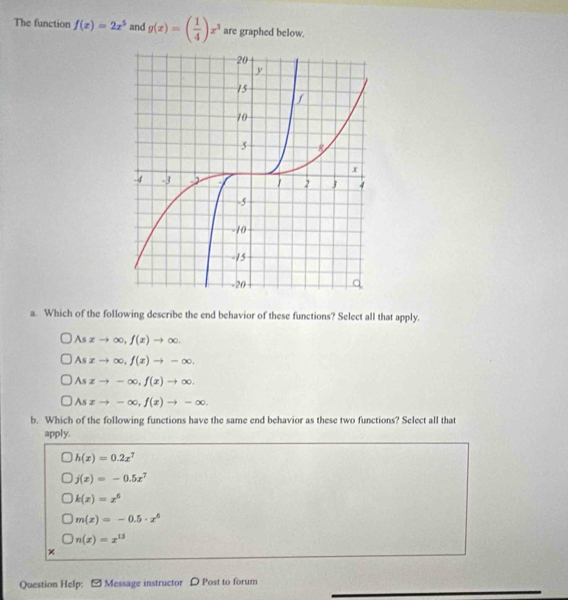 The function f(x)=2x^5 and g(x)=( 1/4 )x^3 are graphed below.
a. Which of the following describe the end behavior of these functions? Select all that apply.
A xto ∈fty , f(x)to ∈fty ,
A xto ∈fty , f(x)to -∈fty. 
5 xto -∈fty , f(x)to ∈fty.
Asxto -∈fty , f(x)to -∈fty. 
b. Which of the following functions have the same end behavior as these two functions? Select all that
apply.
h(x)=0.2x^7
j(x)=-0.5x^7
k(x)=x^6
m(x)=-0.5· x^6
n(x)=x^(13)
×
Question Help: - Message instructor D Post to forum