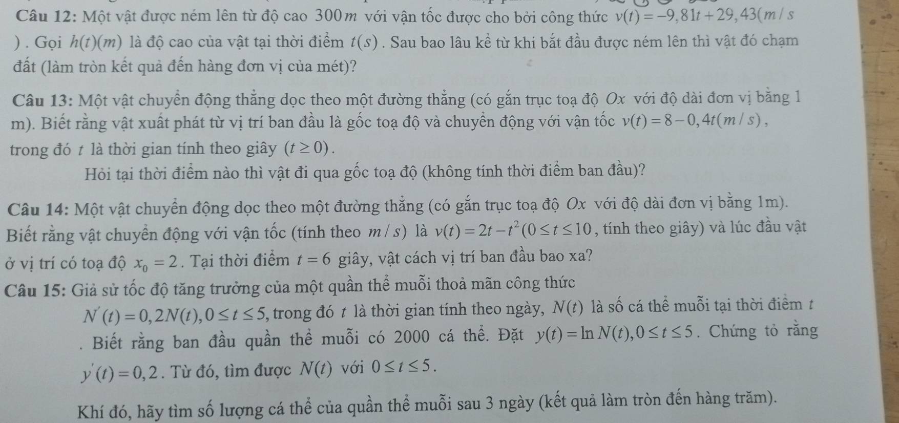 Một vật được ném lên từ độ cao 300m với vận tốc được cho bởi công thức v(t)=-9,81t+29,43(m/s
) . Gọi h(t)(m) 0 là độ cao của vật tại thời điểm t(s). Sau bao lâu kề từ khi bắt đầu được ném lên thì vật đó chạm
đất (làm tròn kết quả đến hàng đơn vị của mét)?
Câu 13: Một vật chuyển động thẳng dọc theo một đường thẳng (có gắn trục toạ độ Ox với độ dài đơn vị bằng 1
m). Biết rằng vật xuất phát từ vị trí ban đầu là gốc toạ độ và chuyển động với vận tốc v(t)=8-0,4t(m/s),
trong đó t là thời gian tính theo giây (t≥ 0).
Hỏi tại thời điểm nào thì vật đi qua gốc toạ độ (không tính thời điểm ban đầu)?
Câu 14: Một vật chuyển động dọc theo một đường thẳng (có gắn trục toạ độ Ox với độ dài đơn vị bằng 1m).
Biết rằng vật chuyển động với vận tốc (tính theo m / s) là v(t)=2t-t^2(0≤ t≤ 10 , tính theo giây) và lúc đầu vật
ở vị trí có toạ độ x_0=2. Tại thời điểm t=6 giây, vật cách vị trí ban đầu bao xa?
Câu 15: Giả sử tốc độ tăng trưởng của một quần thể muỗi thoả mãn công thức
N'(t)=0,2N(t),0≤ t≤ 5 , trong đó t là thời gian tính theo ngày, N(t) là số cá thể muỗi tại thời điểm t
Biết rằng ban đầu quần thể muỗi có 2000 cá thể. Đặt y(t)=ln N(t),0≤ t≤ 5. Chứng tỏ rằng
y'(t)=0,2. Từ đó, tìm được N(t) với 0≤ t≤ 5.
Khí đó, hãy tìm số lượng cá thể của quần thể muỗi sau 3 ngày (kết quả làm tròn đến hàng trăm).