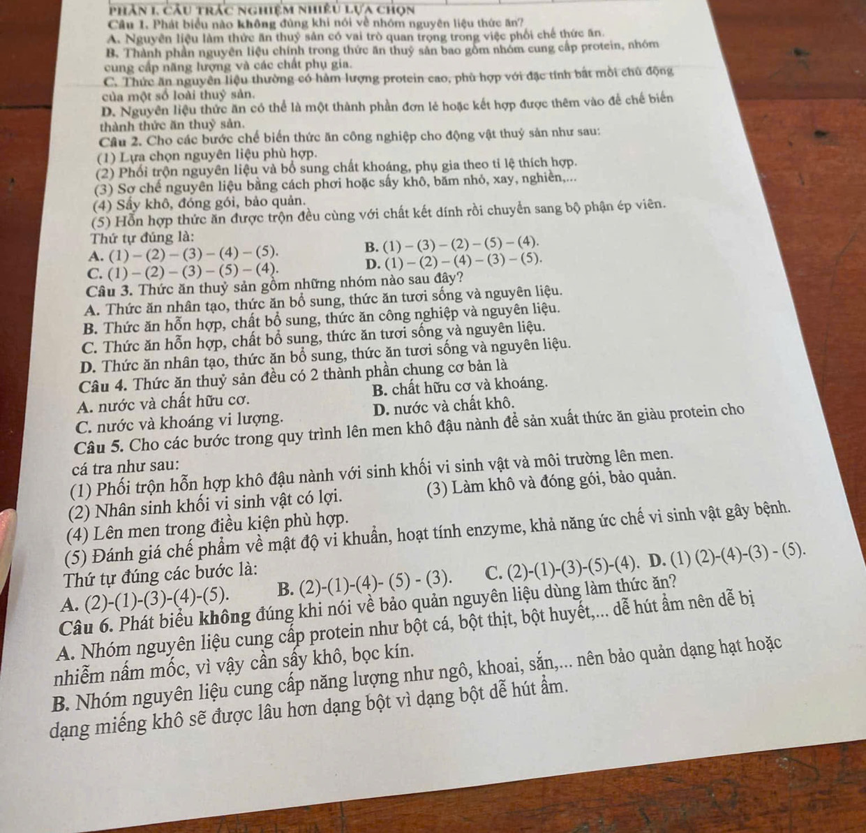 phân 1, câu trác nghiệm nhiều lựa chọn
Câu 1. Phát biểu nào không đùng khi nói về nhóm nguyên liệu thức ăn?
A. Nguyên liệu làm thức ăn thuỷ sản có vai trò quan trọng trong việc phối chế thức ăn.
B. Thành phần nguyên liệu chính trong thức ăn thuỷ sản bao gồm nhóm cung cấp protein, nhóm
cung cấp năng lượng và các chất phụ gia.
C. Thức ăn nguyên liệu thường có hàm lượng protein cao, phù hợp với đặc tính bắt mồi chủ động
của một số loài thuỷ sản.
D. Nguyên liệu thức ăn có thể là một thành phần đơn lẻ hoặc kết hợp được thêm vào để chế biến
thành thức ăn thuỷ sản.
Câu 2. Cho các bước chế biến thức ăn công nghiệp cho động vật thuỷ sản như sau:
(1) Lựa chọn nguyên liệu phù hợp.
(2) Phối trộn nguyên liệu và bổ sung chất khoáng, phụ gia theo ti lệ thích hợp.
(3) Sơ chế nguyên liệu bằng cách phơi hoặc sấy khô, băm nhỏ, xay, nghiền,...
(4) Sẩy khô, đóng gói, bảo quản.
(5) Hỗn hợp thức ăn được trộn đều cùng với chất kết dính rồi chuyển sang bộ phận ép viên.
Thứ tự đúng là:
A. (1)-(2)-(3)-(4)-(5). B. ( )-(3)-(2)-(5)-(4).
C. (1)-(2)-(3)-(5)-(4).
D. (1)-(2)-(4)-(3)-(5).
Câu 3. Thức ăn thuỷ sản gồm những nhóm nào sau đây?
A. Thức ăn nhân tạo, thức ăn bổ sung, thức ăn tươi sống và nguyên liệu.
B. Thức ăn hỗn hợp, chất bổ sung, thức ăn công nghiệp và nguyên liệu.
C. Thức ăn hỗn hợp, chất bổ sung, thức ăn tươi sống và nguyên liệu.
D. Thức ăn nhân tạo, thức ăn bổ sung, thức ăn tươi sống và nguyên liệu.
Câu 4. Thức ăn thuỷ sản đều có 2 thành phần chung cơ bản là
A. nước và chất hữu cơ. B. chất hữu cơ và khoáng.
C. nước và khoáng vi lượng. D. nước và chất khô.
Câu 5. Cho các bước trong quy trình lên men khô đậu nành để sản xuất thức ăn giàu protein cho
cá tra như sau:
(1) Phối trộn hỗn hợp khô đậu nành với sinh khối vi sinh vật và môi trường lên men.
(2) Nhân sinh khối vi sinh vật có lợi. (3) Làm khô và đóng gói, bảo quản.
(4) Lên men trong điều kiện phù hợp.
(5) Đánh giá chế phẩm về mật độ vi khuẩn, hoạt tính enzyme, khả năng ức chế vi sinh vật gây bệnh.
Thứ tự đúng các bước là:
A. (2)-(1)-(3)-(4)-(5). B. (2)-(1)-(4)-(5)-(3). C. (2)-(1)-(3)-(5)-(4). D. (1) (2)-(4)-(3)-(5).
Câu 6. Phát biểu không đúng khi nói về bảo quản nguyên liệu dùng làm thức ăn?
A. Nhóm nguyên liệu cung cấp protein như bột cá, bột thịt, bột huyết,... dễ hút ẩm nên dễ bị
nhiễm nấm mốc, vì vậy cần sấy khô, bọc kín.
B. Nhóm nguyên liệu cung cấp năng lượng như ngô, khoai, sắn,... nên bảo quản dạng hạt hoặc
dạng miếng khô sẽ được lâu hơn dạng bột vì dạng bột dễ hút ẩm.