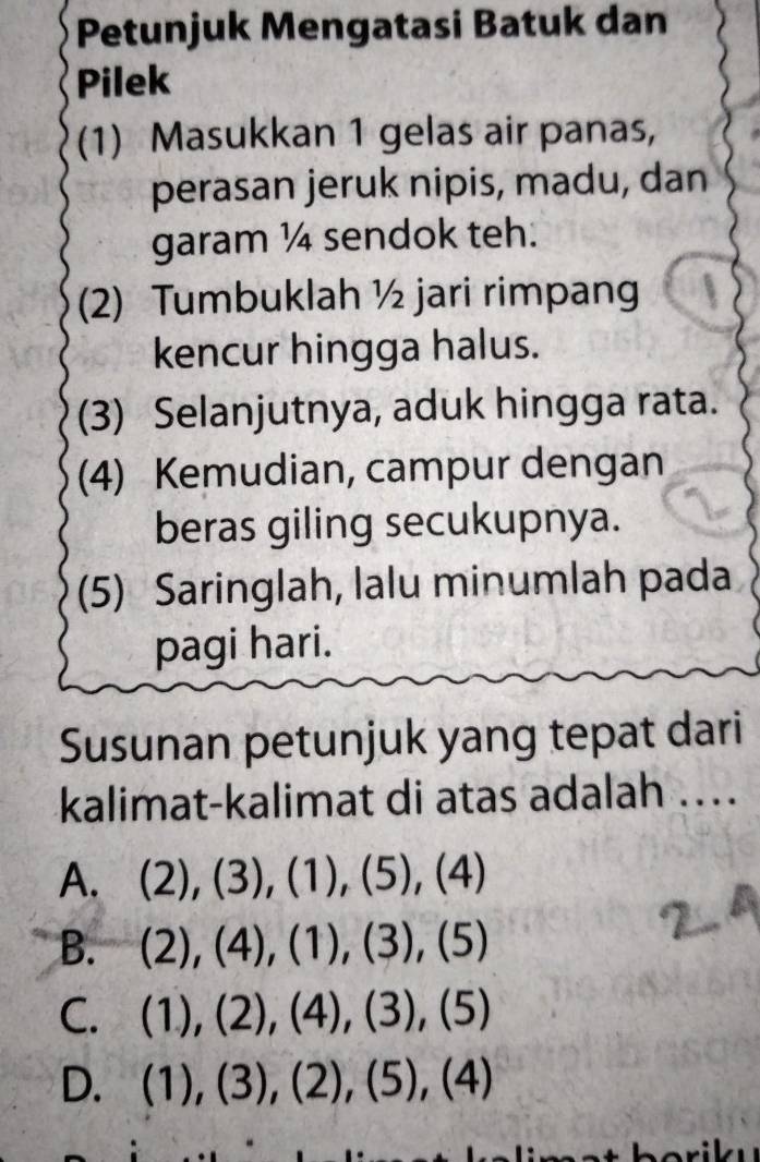 Petunjuk Mengatasi Batuk dan
Pilek
(1) Masukkan 1 gelas air panas,
perasan jeruk nipis, madu, dan
garam ¼ sendok teh.
(2) Tumbuklah ½ jari rimpang
kencur hingga halus.
(3) Selanjutnya, aduk hingga rata.
(4) Kemudian, campur dengan
beras giling secukupnya.
(5) Saringlah, lalu minumlah pada
pagi hari.
Susunan petunjuk yang tepat dari
kalimat-kalimat di atas adalah ..
A. (2),(3),(1),(5),(4)
B. (2),(4), (1),(3),(5)
C. (1),(2),(4),(3),(5)
D. (1),(3), (2), (5),(4)