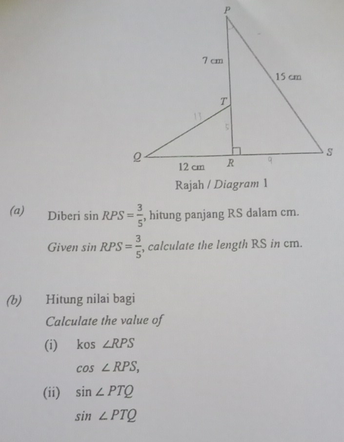 Diberi sin RPS= 3/5  , hitung panjang RS dalam cm. 
Given sin RPS= 3/5  , calculate the length RS in cm. 
(b) Hitung nilai bagi 
Calculate the value of 
(i) kos ∠ RPS
cos ∠ RPS, 
(ii) sin ∠ PTQ
sin ∠ PTQ