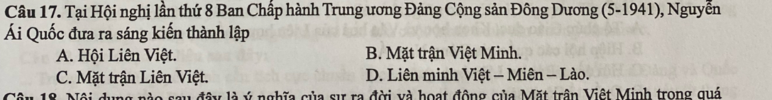 Tại Hội nghị lần thứ 8 Ban Chấp hành Trung ương Đảng Cộng sản Đông Dương (5 -1941), Nguyễn
Ái Quốc đưa ra sáng kiến thành lập
A. Hội Liên Việt. B. Mặt trận Việt Minh.
C. Mặt trận Liên Việt. D. Liên minh Việt - Miên - Lào.
t a lây là ý nghĩa của sự ra đời và hoạt động của Mặt trận Việt Minh trong quá