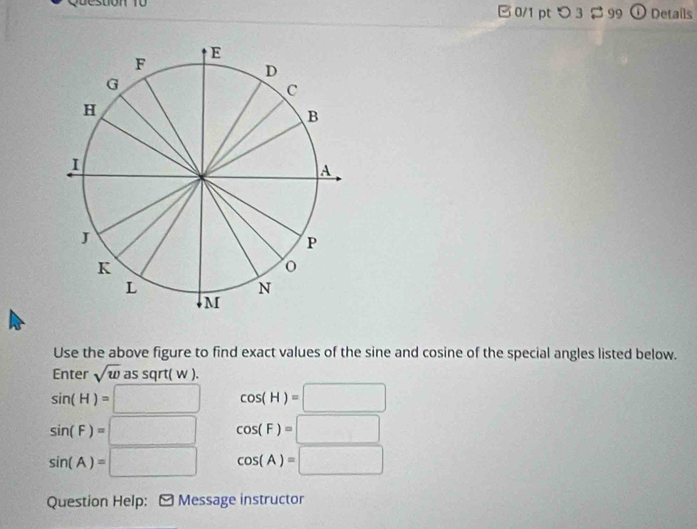 つ3 % 99 ① Details
Use the above figure to find exact values of the sine and cosine of the special angles listed below.
Enter sqrt(w) as sqrt( w ).
sin (H)=□ cos (H)=□
sin (F)=□ cos (F)=□
sin (A)=□ cos (A)=□
Question Help: M Message instructor