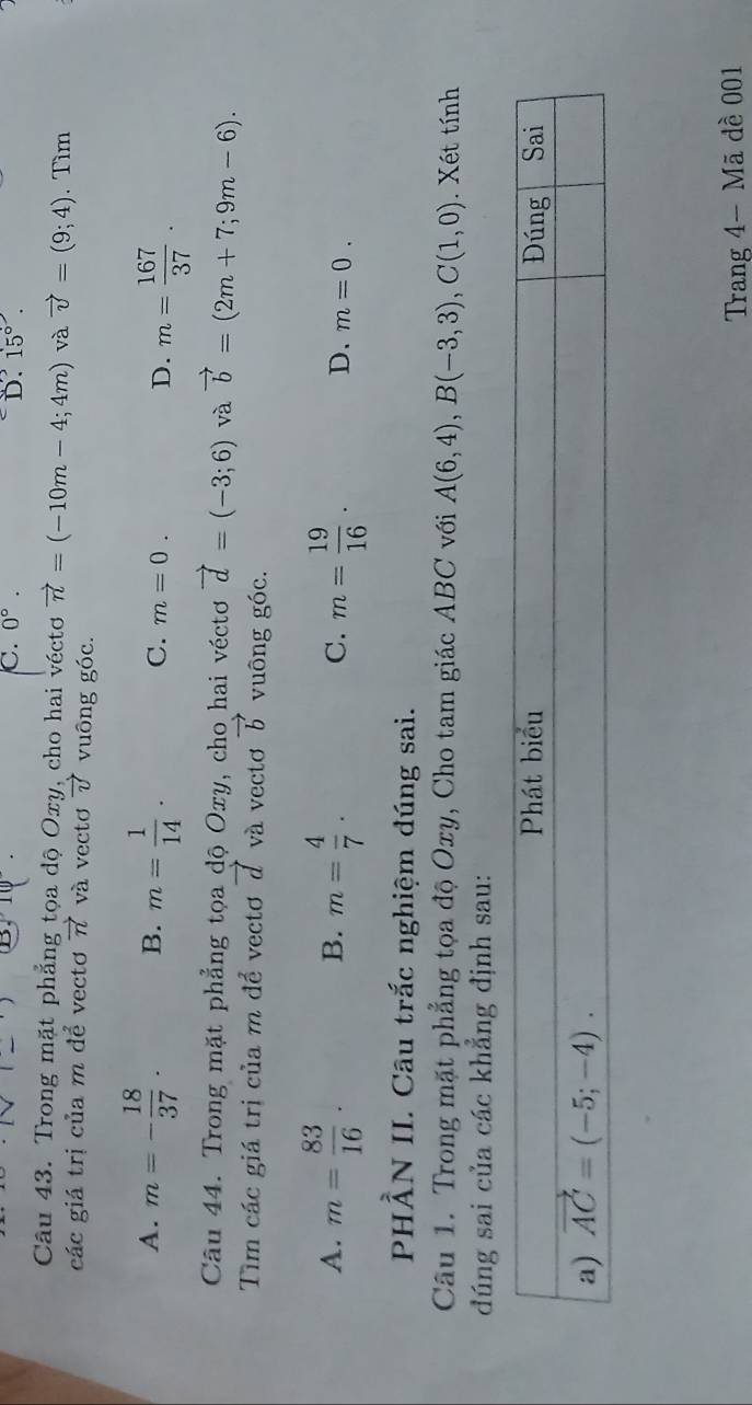 C. 0°. D. 15°.
Câu 43. Trong mặt phẳng tọa dộ Oxy, cho hai véctơ vector n=(-10m-4;4m) và vector v=(9;4). Tìm
các giá trị của m để vectơ vector n và vectơ vector v vuông góc.
A. m=- 18/37 . B. m= 1/14 . C. m=0. D. m= 167/37 .
Câu 44. Trong mặt phẳng tọa độ Oxy, cho hai véctơ vector d=(-3;6) và vector b=(2m+7;9m-6).
Tìm các giá trị của m để vectơ 7 và vectơ vector b vuông góc.
B.
A. m= 83/16 . m= 4/7 . C. m= 19/16 . D. m=0.
PH. 2 ẤN II. Câu trắc nghiệm đúng sai.
Câu 1. Trong mặt phẳng tọa độ Oxy, Cho tam giác ABC với A(6,4),B(-3,3),C(1,0). Xét tính
đúng sai của các khẳng định sau:
Trang 4- Mã dề 001