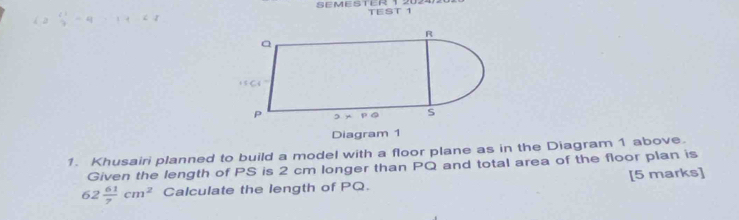 SEMESTER 1 TEST 1 
Diagram 1 
1. Khusairi planned to build a model with a floor plane as in the Diagram 1 above. 
Given the length of PS is 2 cm longer than PQ and total area of the floor plan is
62 61/7 cm^2 Calculate the length of PQ. [5 marks]