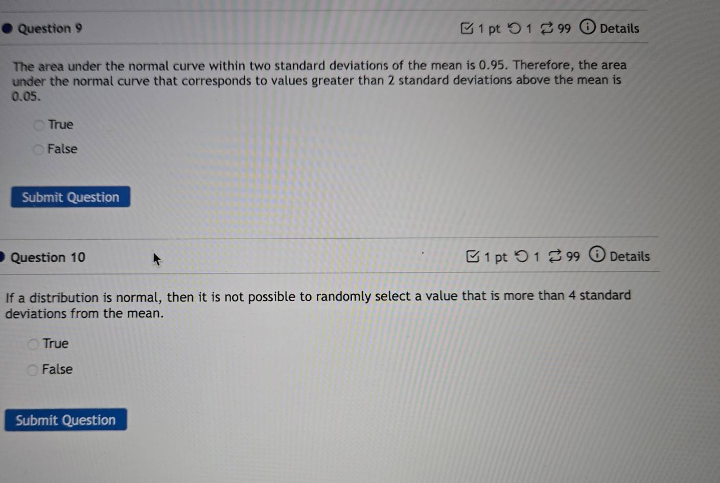 □ 1 pt つ 1 %99 Details
The area under the normal curve within two standard deviations of the mean is 0.95. Therefore, the area
under the normal curve that corresponds to values greater than 2 standard deviations above the mean is
0.05.
True
False
Submit Question
Question 10 1 pt > 1 2 99 i Details
If a distribution is normal, then it is not possible to randomly select a value that is more than 4 standard
deviations from the mean.
True
False
Submit Question