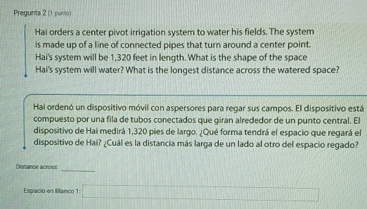 Pregunta 2 (1 punto) 
Hai orders a center pivot irrigation system to water his fields. The system 
is made up of a line of connected pipes that turn around a center point. 
Hai's system will be 1,320 feet in length. What is the shape of the space 
Hai's system will water? What is the longest distance across the watered space? 
Hai ordenó un dispositivo móvil con aspersores para regar sus campos. El dispositivo está 
compuesto por una fila de tubos conectados que giran alrededor de un punto central. El 
dispositivo de Hai medirá 1,320 pies de largo. ¿Qué forma tendrá el espacio que regará el 
dispositivo de Hai? ¿Cuál es la distancia más larga de un lado al otro del espacio regado? 
_ 
Distance across 
Espacio en Blanco 1: □