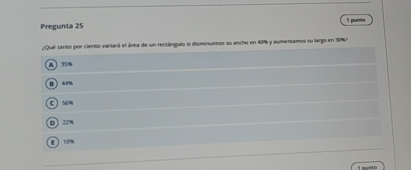 punto
Pregunta 25
¿Qué tanto por ciento variará el área de un rectángulo sí disminuimos su ancho en 40% y aumentamos su largo en 30%?
A 35%
B 44%
C 56%
D 22%
E 10%
1 punto