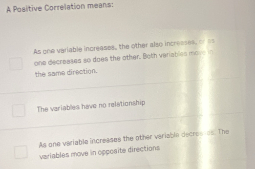 A Positive Correlation means:
As one variable increases, the other also increases, or as
one decreases so does the other. Both variables move in
the same direction.
The variables have no relationship
As one variable increases the other variable decreases. The
variables move in opposite directions