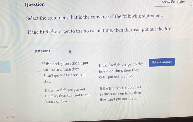 Question Show Examples
Select the statement that is the converse of the following statement:
If the firefighters get to the house on time, then they can put out the fire.
Answer
If the firefighters didn't put If the firefighters get to the Submit Answer
out the fire, then they house on time, then they
didn't get to the house on can't put out the fire.
time.
If the firefighters put out If the firefighters don't get
the fire, then they got to the to the house on time, then
house on time. they can't put out the fire.
Log Out