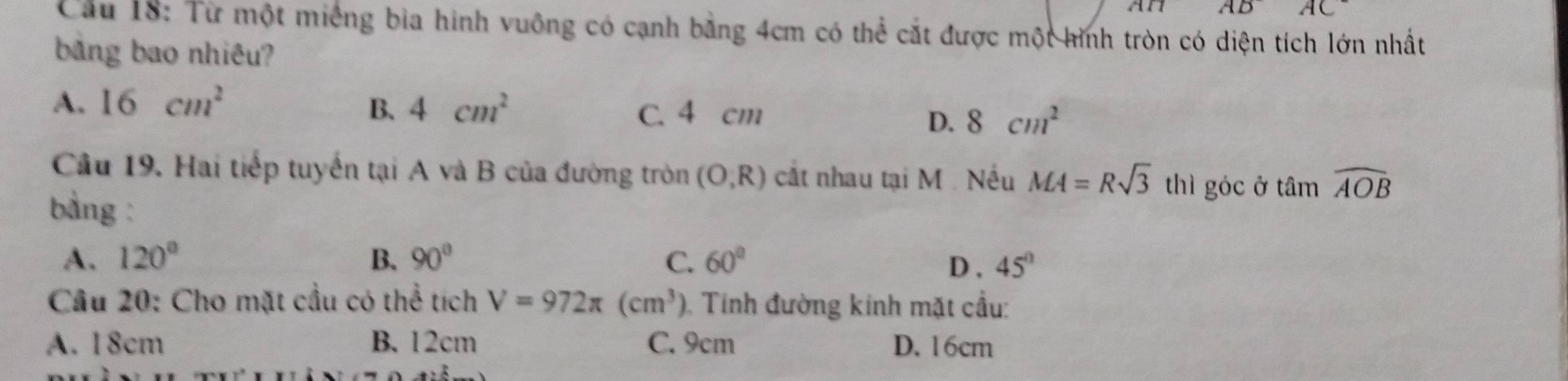 AD AC^- 
Cầu 18: Từ một miếng bia hình vuông có cạnh bằng 4cm có thể cắt được một hình tròn có diện tích lớn nhất
bảng bao nhiêu?
A. 16cm^2 B. 4cm^2 C. 4 cm 8cm^2
D.
Cầu 19. Hai tiếp tuyến tại A và B của đường tròn (O,R) cắt nhau tại M Nếu MA=Rsqrt(3)th góc ở tan widehat AOB
bàng :
A. 120° B、 90° C. 60° D, 45°
Cầu 20: Cho mặt cầu có thể tích V=972π (cm^3). Tinh đường kinh mặt cầu:
A. 18cm B. 12cm C. 9cm D. 16cm