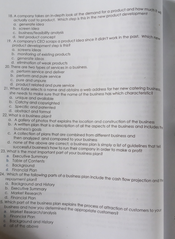 A company takes an in-depth look at the demand for a product and how much it w
actually cost to product. Which step is this in the new product development
a. generate idea
b. screen idea
c.business/feasibility analysis
d. test product concept
19. A company's CEO scraps a product idea since it didn't work in the past. Which new
product development step is this?
a. screens ideas
b. monitoring of existing products
c. generate ideas
d. elimination of weak products
20. There are two types of services in a business.
a. perform service and deliver
b. perform and pure service
c. pure and unpure
d. product related and pure service
21. When Kate selects a name and obtains a web address for her new catering business
she needs to make sure that the name of the business has which characteristic?
a. unique and available
b. Catchy and copyrighted
c. Specific and patented
d. abstract and formal
22. What is a business plan?
a. A gallery of photos that explains the location and construction of the business
b. A written plan that is a description of all the aspects of the business and includes the
business's goals
c. A collection of plans that are combined from different business and
then analyzed and compared to your business
d. none of the above are correct; a business plan is simply a list of guidelines that tell
successful business's how to run their company in order to make a profit
23. What is the most important part of your business plan?
a. Executive Summary
b. Table of Contents
c. Background
d. Financial Plan
24. Which of the following parts of a business plan include the cash flow projection and th
repayment plan?
a. Background and History
b. Executive Summary
c. Market Research
d. Financial Plan
5. Which part of the business plan explains the process of attraction of customers to your
business and how you determined the appropriate customers?
a Market Research/analysis
b Financial Plan
c. Background and History
d all of the above