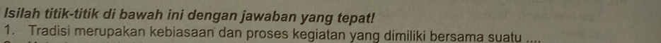 Isilah titik-titik di bawah ini dengan jawaban yang tepat! 
1. Tradisi merupakan kebiasaan dan proses kegiatan yang dimiliki bersama suatu