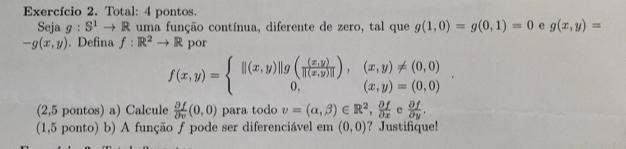 Exercício 2. Total: 4 pontos. 
Seja g:S^1to R uma função contínua, diferente de zero, tal que g(1,0)=g(0,1)=0 e g(x,y)=
-g(x,y). Defina f:R^2to R por
f(x,y)=beginarrayl ||(x,y)||g( ((x,y))/|(x,y)| ),(x,y)!= (0,0) 0,(x,y)=(0,0)endarray.. 
(2,5 pontos) a) Calcule  partial f/partial v (0,0) para todo v=(alpha ,beta )∈ R^2,  delta f/delta x  e  partial f/partial y . 
(1,5 ponto) b) A função ƒ pode ser diferenciável em (0,0) ? Justifique!