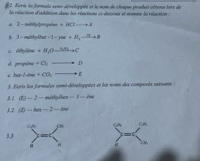 Ecris la formule semi-développée et le nom de chaque produit abtenu lors de 
la réaction d'addition dans les réactions ci-dessous et nomme la réaction : 
a. 2 - méthylpropène +HClto A
6. 3-méthylbut -1-yne+H_2to B
c. éthylène +H_2Oxrightarrow N_2BLto C
d. propène +Cl_2= D 
e but-I-ine+CO_2 E 
3. Ecris les formules semi-développées et les noms des composés suivants : 
3.1. (E)-2 2 — méthylhex -1 3 - ène 
3.2.  enclosecircle2-hex-2- 
3.3