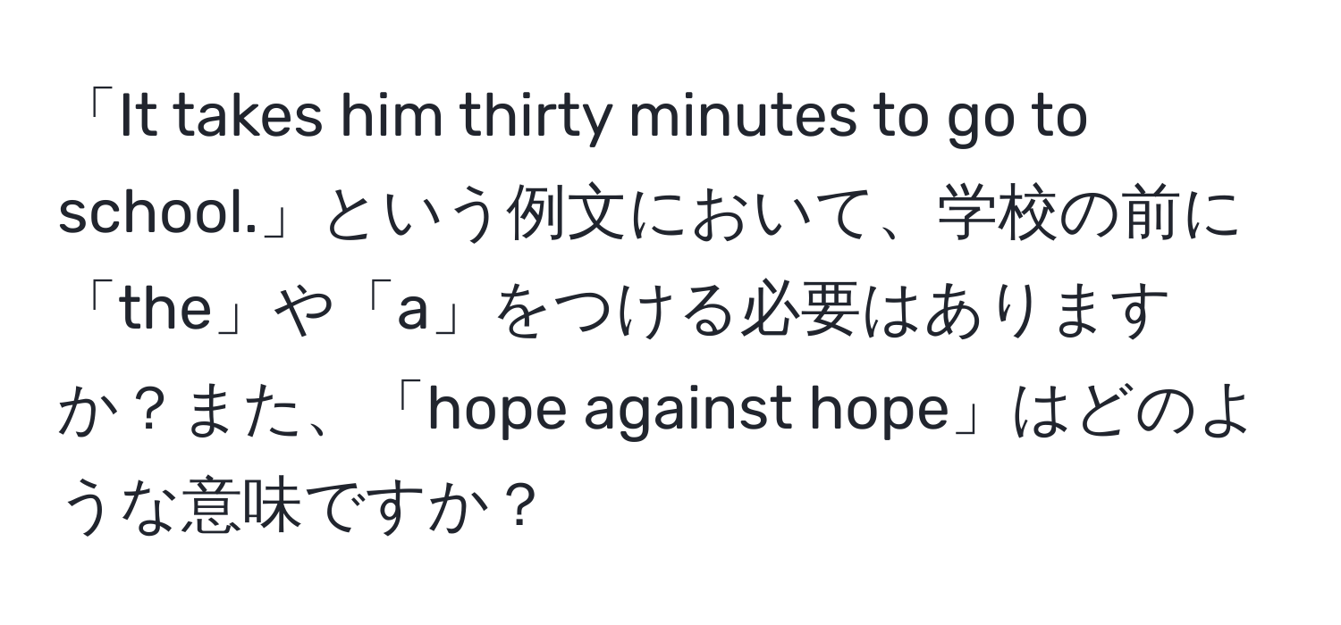 「It takes him thirty minutes to go to school.」という例文において、学校の前に「the」や「a」をつける必要はありますか？また、「hope against hope」はどのような意味ですか？