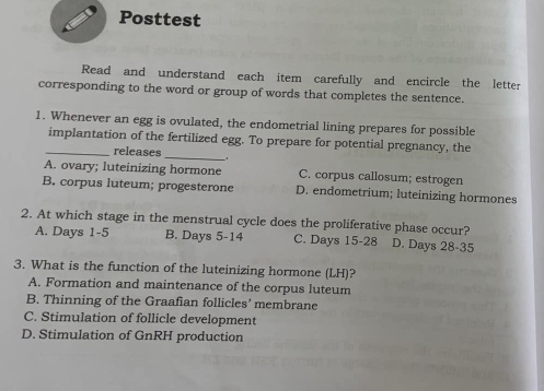 Posttest
Read and understand each item carefully and encircle the letter
corresponding to the word or group of words that completes the sentence.
1. Whenever an egg is ovulated, the endometrial lining prepares for possible
_implantation of the fertilized egg. To prepare for potential pregnancy, the
releases
_
A. ovary; luteinizing hormone C. corpus callosum; estrogen
B. corpus luteum; progesterone D. endometrium; luteinizing hormones
2. At which stage in the menstrual cycle does the proliferative phase occur?
A. Days 1-5 B. Days 5-14 C. Days 15-28 D. Days 28-35
3. What is the function of the luteinizing hormone (LH)?
A. Formation and maintenance of the corpus luteum
B. Thinning of the Graafian follicles’ membrane
C. Stimulation of follicle development
D. Stimulation of GnRH production