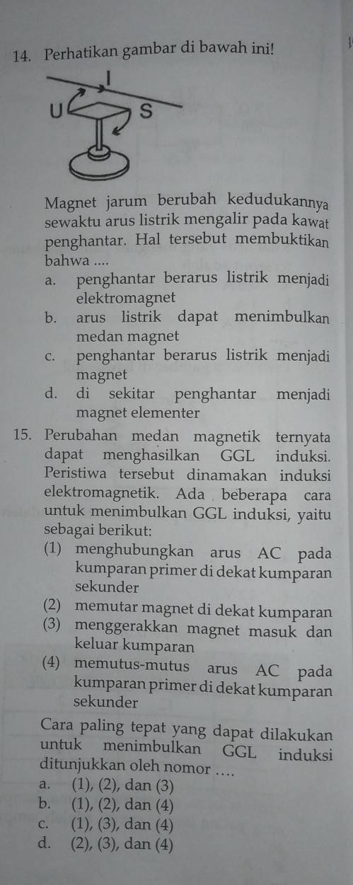 Perhatikan gambar di bawah ini!
Magnet jarum berubah kedudukannya
sewaktu arus listrik mengalir pada kawat
penghantar. Hal tersebut membuktikan
bahwa ....
a. penghantar berarus listrik menjadi
elektromagnet
b. arus listrik dapat menimbulkan
medan magnet
c. penghantar berarus listrik menjadi
magnet
d. di sekitar penghantar menjadi
magnet elementer
15. Perubahan medan magnetik ternyata
dapat menghasilkan GGL induksi.
Peristiwa tersebut dinamakan induksi
elektromagnetik. Ada beberapa cara
untuk menimbulkan GGL induksi, yaitu
sebagai berikut:
(1) menghubungkan arus AC pada
kumparan primer di dekat kumparan
sekunder
(2) memutar magnet di dekat kumparan
(3) menggerakkan magnet masuk dan
keluar kumparan
(4) memutus-mutus arus AC pada
kumparan primer di dekat kumparan
sekunder
Cara paling tepat yang dapat dilakukan
untuk menimbulkan GGL induksi
ditunjukkan oleh nomor ….
a. (1), (2), dan (3)
b. (1), (2), dan (4)
c. (1), (3), dan (4)
d. (2), (3), dan (4)