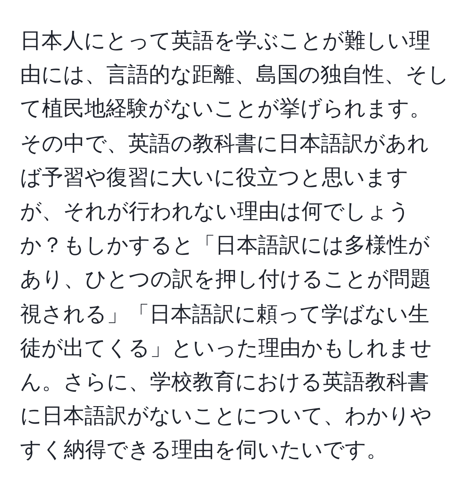 日本人にとって英語を学ぶことが難しい理由には、言語的な距離、島国の独自性、そして植民地経験がないことが挙げられます。その中で、英語の教科書に日本語訳があれば予習や復習に大いに役立つと思いますが、それが行われない理由は何でしょうか？もしかすると「日本語訳には多様性があり、ひとつの訳を押し付けることが問題視される」「日本語訳に頼って学ばない生徒が出てくる」といった理由かもしれません。さらに、学校教育における英語教科書に日本語訳がないことについて、わかりやすく納得できる理由を伺いたいです。