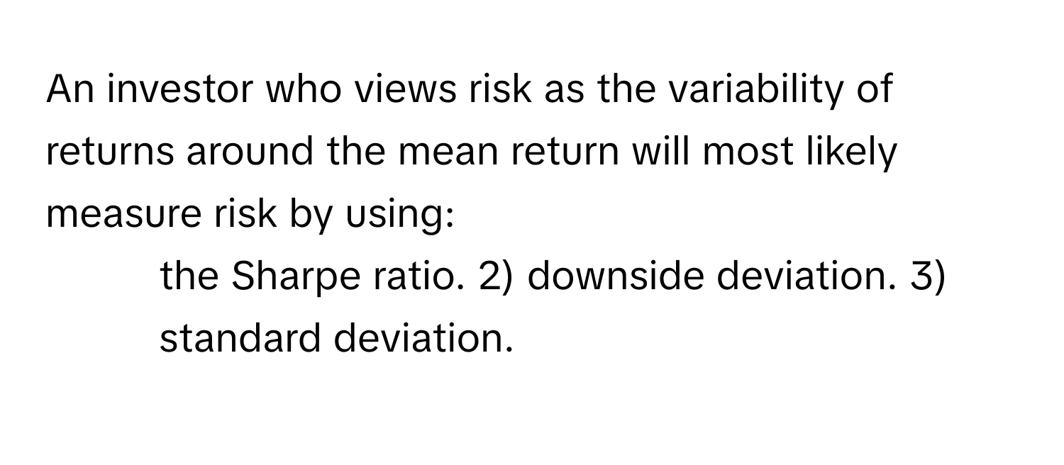 An investor who views risk as the variability of returns around the mean return will most likely measure risk by using:

1) the Sharpe ratio. 2) downside deviation. 3) standard deviation.