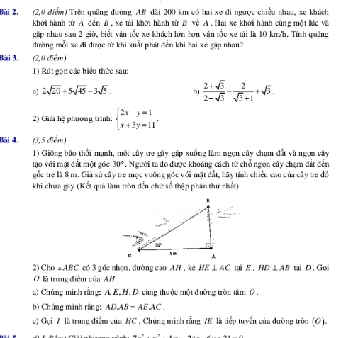 (2,0 điểm) Trên quãng đường AB dài 200 km có hai xe đi ngược chiều nhau, xe khách
khởi hành từ A đến B , xe tải khởi hành từ B về A . Hai xe khởi hành cùng một lúc và
gặp nhau sau 2 giờ, biết vận tốc xe khách lớn hơn vận tốc xe tải là 10 km/h. Tính quãng
đường mỗi xe đi được từ khi xuất phát đến khi hai xe gặp nhau?
Bài 3. (2,0 điểm)
1) Rút gọn các biểu thức sau:
a) 2sqrt(20)+5sqrt(45)-3sqrt(5).
b)  (2+sqrt(3))/2-sqrt(3) - 2/sqrt(3)+1 +sqrt(3).
2) Giải hệ phương trình: beginarrayl 2x-y=1 x+3y=11endarray. .
Bài 4. (3,5 điểm)
1) Giông bão thổi mạnh, một cây tre gãy gập xuống làm ngọn cây chạm đắt và ngọn cây
tạo với mặt đắt một góc 30°. Người ta đo được khoảng cách từ chỗ ngọn cây chạm đất đến
gốc tre là 8 m. Giả sử cây tre mọc vuông góc với mặt đất, hãy tính chiều cao của cây tre đó
khi chưa gãy (Kết quả làm tròn đến chữ số thập phân thứ nhất).
2) Cho △ ABC có 3 góc nhọn, đường cao AH , kè HE⊥ AC tại E , HD⊥ AB tại D . Gọi
O là trung điểm của AH .
a) Chứng minh rằng: A, E,H,D cùng thuộc một đường tròn tâm O.
b) Chứng minh rằng: AD.AB=AE.AC.
c) Gọi / là trung điểm của HC . Chứng minh rằng IE là tiếp tuyển của đường tròn (O).