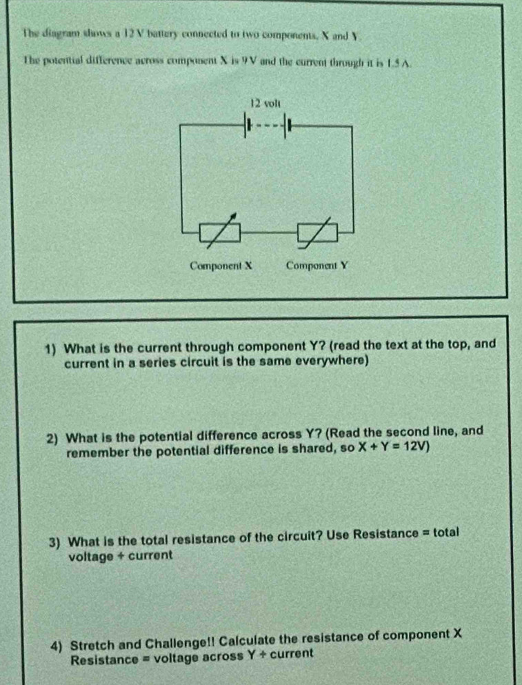 The diagram shows a 12V battery connected to two components, X and V. 
The potential difference across component X is 9V and the current through it is 1.5 A.
12 volt
Component X Component Y
1) What is the current through component Y? (read the text at the top, and 
current in a series circuit is the same everywhere) 
2) What is the potential difference across Y? (Read the second line, and 
remember the potential difference is shared, so X+Y=12V)
3) What is the total resistance of the circuit? Use Resistance = total 
voltage + current 
4) Stretch and Challenge!! Calculate the resistance of component X
Resistance = voltage across Y+ current