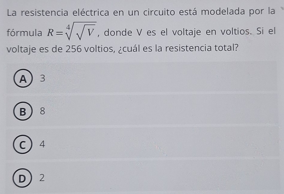 La resistencia eléctrica en un circuito está modelada por la
fórmula R=sqrt[4](sqrt V) , donde V es el voltaje en voltios. Si el
voltaje es de 256 voltios, ¿cuál es la resistencia total?
A 3
B 8
C  4
D 2