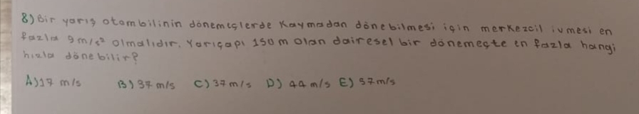 8)Bir yoris otombilinin donemislerde Kaymadan dinebilmes; i¢in merkezcil iumesi en
Pa21× 9m/s^2 olmalidir. Yorigapi 1somolan dairesel bir donemeste en fazla hangi
hiald donebilir?
A317 mis B) 34 m/s () 3+m/s D) 44 m/s E) smis