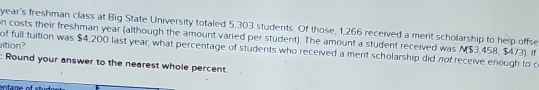 year's freshman class at Big State University totaled 5,303 students. Of those, 1,266 received a merit scholarship to help offse 
n costs their freshman year (although the amount varied per student). The amount a student received was N ($3,458, $473). If 
ltion? of full tuition was $4,200 last year, what percentage of students who received a merit scholarship did not receive enough to c 
: Round your answer to the nearest whole percent.