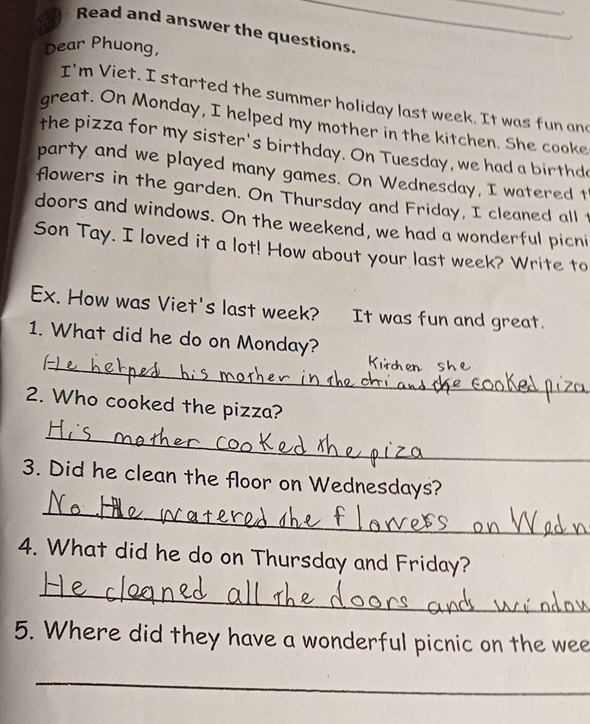 Read and answer the questions. 
. 
Dear Phuong, 
I'm Viet. I started the summer holiday last week. It was fun and 
great. On Monday, I helped my mother in the kitchen. She cooke 
the pizza for my sister's birthday. On Tuesday, we had a birthd 
party and we played many games. On Wednesday, I watered t 
flowers in the garden. On Thursday and Friday, I cleaned all t 
doors and windows. On the weekend, we had a wonderful picni 
Son Tay. I loved it a lot! How about your last week? Write to 
Ex. How was Viet's last week? It was fun and great. 
1. What did he do on Monday? 
_K 
_ 
2. Who cooked the pizza? 
_ 
3. Did he clean the floor on Wednesdays? 
_ 
4. What did he do on Thursday and Friday? 
_ 
5. Where did they have a wonderful picnic on the wee 
_