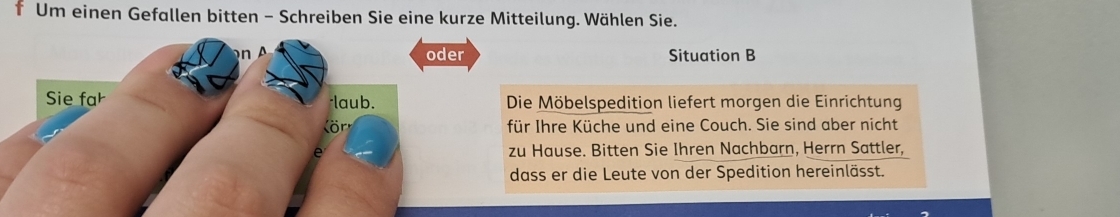 Um einen Gefallen bitten - Schreiben Sie eine kurze Mitteilung. Wählen Sie. 
oder Situation B 
Sie far *laub. Die Möbelspedition liefert morgen die Einrichtung 
(ör für Ihre Küche und eine Couch. Sie sind aber nicht 
e zu Hause. Bitten Sie Ihren Nachbarn, Herrn Sattler, 
dass er die Leute von der Spedition hereinlässt.