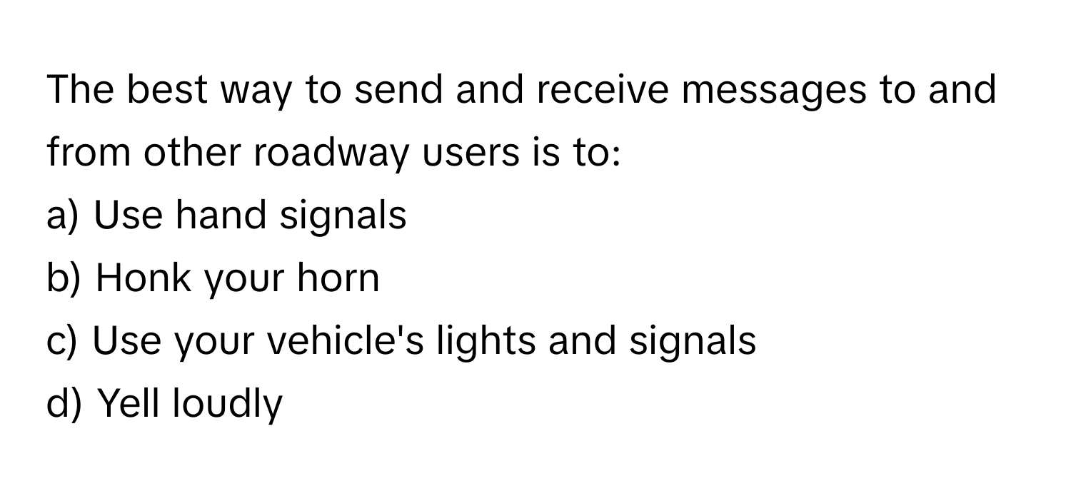 The best way to send and receive messages to and from other roadway users is to:
a) Use hand signals 
b) Honk your horn 
c) Use your vehicle's lights and signals 
d) Yell loudly