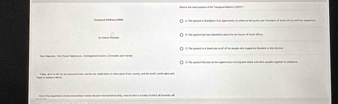 What is the main purpose of the ''Inaugural Address (1994)''?
A. The speech is Mandela's first opportunity to celebrate being the new President of South Africa with his supporters
by Nelson Mandela B. The speech outlines Mandela's plans for the future of South Africa
C. The speech is a thank you to all of the people who supported Mandela in the election
Your Majessies, Your Royal Highnesses, Distinguished Guests, Comrades and Friends
Today, all of us do, by our presence here, and by our celebrations in other parts of our country and the world, confer glory and
hape to newborn liberty
Out of the experience of an extraordinary human disaster that lasted too long, must be born a society of which all humanity wil