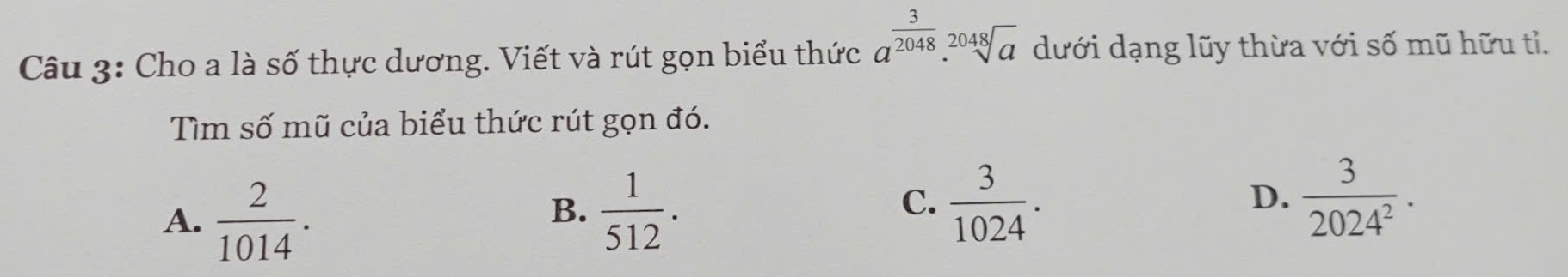 Cho a là số thực dương. Viết và rút gọn biểu thức a^(frac 3)2048.sqrt[2048](a) dưới dạng lũy thừa với số mũ hữu tỉ.
Tìm số mũ của biểu thức rút gọn đó.
A.  2/1014 .
B.  1/512 .  3/1024 .  3/2024^2 . 
C.
D.