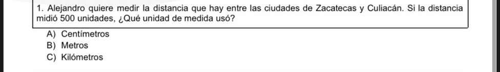 Alejandro quiere medir la distancia que hay entre las ciudades de Zacatecas y Culiacán. Si la distancia
midió 500 unidades, ¿Qué unidad de medida usó?
A) Centímetros
B Metros
C) Kilómetros