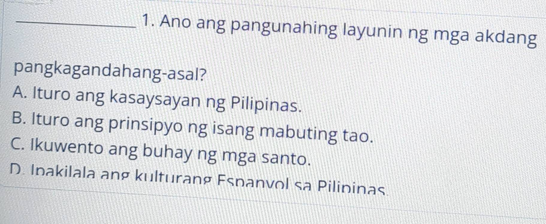 Ano ang pangunahing layunin ng mga akdang
pangkagandahang-asal?
A. Ituro ang kasaysayan ng Pilipinas.
B. Ituro ang prinsipyo ng isang mabuting tao.
C. Ikuwento ang buhay ng mga santo.
D. Ipakilala ang kulturang Espanvol sa Pilipinas.