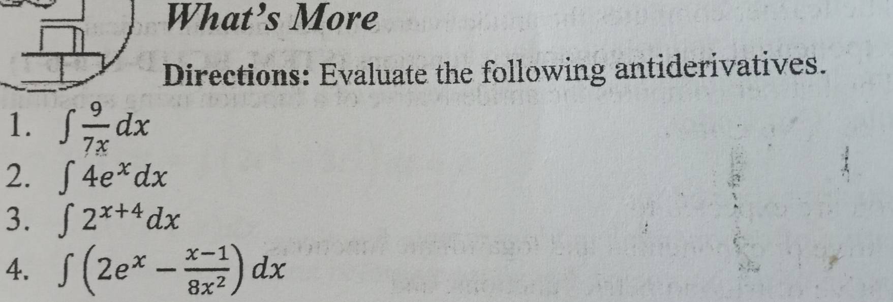 What’s More 
Directions: Evaluate the following antiderivatives. 
1. ∈t  9/7x dx
2. ∈t 4e^xdx
3. ∈t 2^(x+4)dx
4. ∈t (2e^x- (x-1)/8x^2 )dx